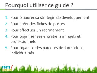 Pourquoi utiliser ce guide ?
1. Pour élaborer sa stratégie de développement
2. Pour créer des fiches de postes
3. Pour effectuer un recrutement
4. Pour organiser ses entretiens annuels et
   professionnels
5. Pour organiser les parcours de formations
   individualisés
 