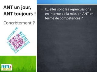 ANT un jour,     • Quelles sont les répercussions
ANT toujours !     en interne de la mission ANT en
                   terme de compétences ?
Concrètement ?
 