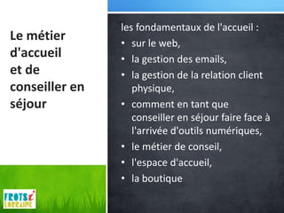 les fondamentaux de l'accueil :
Le métier       • sur le web,
d'accueil       • la gestion des emails,
et de           • la gestion de la relation client
conseiller en      physique,
séjour          • comment en tant que
                   conseiller en séjour faire face à
                   l'arrivée d'outils numériques,
                • le métier de conseil,
                • l'espace d'accueil,
                • la boutique
 