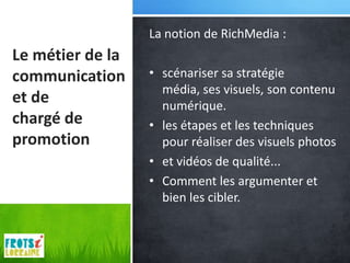 La notion de RichMedia :
Le métier de la
communication     • scénariser sa stratégie
                    média, ses visuels, son contenu
et de               numérique.
chargé de         • les étapes et les techniques
promotion           pour réaliser des visuels photos
                  • et vidéos de qualité...
                  • Comment les argumenter et
                    bien les cibler.
 