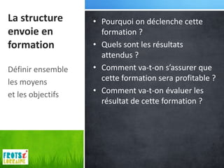 La structure       • Pourquoi on déclenche cette
envoie en            formation ?
formation          • Quels sont les résultats
                     attendus ?
Définir ensemble   • Comment va-t-on s’assurer que
les moyens           cette formation sera profitable ?
et les objectifs   • Comment va-t-on évaluer les
                     résultat de cette formation ?
 