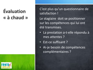 C’est plus qu’un questionnaire de
Évaluation    satisfaction !
« à chaud »   Le stagiaire doit se positionner
              sur les compétences qui lui ont
              été transmises.
              • La prestation a-t-elle répondu à
                mes attentes ?
              • Est-ce suffisant ?
              • Ai-je besoin de compétences
                complémentaires ?
 