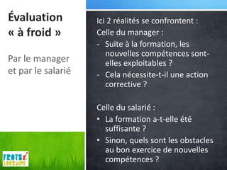 Évaluation          Ici 2 réalités se confrontent :
« à froid »         Celle du manager :
                    - Suite à la formation, les
                       nouvelles compétences sont-
Par le manager         elles exploitables ?
et par le salarié   - Cela nécessite-t-il une action
                       corrective ?

                    Celle du salarié :
                    • La formation a-t-elle été
                      suffisante ?
                    • Sinon, quels sont les obstacles
                      au bon exercice de nouvelles
                      compétences ?
 