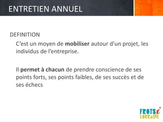 ENTRETIEN ANNUEL

DEFINITION
  C’est un moyen de mobiliser autour d’un projet, les
  individus de l’entreprise.

  Il permet à chacun de prendre conscience de ses
  points forts, ses points faibles, de ses succès et de
  ses échecs
 