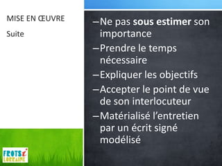 MISE EN ŒUVRE   –Ne pas sous estimer son
Suite            importance
                –Prendre le temps
                 nécessaire
                –Expliquer les objectifs
                –Accepter le point de vue
                 de son interlocuteur
                –Matérialisé l’entretien
                 par un écrit signé
                 modélisé
 