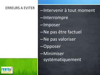 ERREURS A EVITER
                   –Intervenir à tout moment
                   –Interrompre
                   –Imposer
                   –Ne pas être factuel
                   –Ne pas valoriser
                   –Opposer
                   –Minimiser
                    systématiquement
 