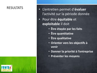 RESULTATS   • L’entretien permet d’évaluer
              l’activité sur la période donnée
            • Pour être équitable et
              exploitable il doit
                  • Être étayée par les faits
                  • Être quantitative
                  • Être qualitative
                  • Orienter vers les objectifs à
                    venir
                  • Donner la priorité à l’entreprise
                  • Présenter les moyens
 