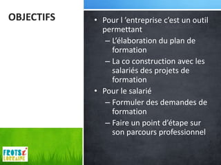 OBJECTIFS   • Pour l ’entreprise c’est un outil
              permettant
               – L’élaboration du plan de
                 formation
               – La co construction avec les
                 salariés des projets de
                 formation
            • Pour le salarié
               – Formuler des demandes de
                 formation
               – Faire un point d’étape sur
                 son parcours professionnel
 