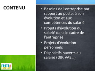 CONTENU   • Besoins de l’entreprise par
            rapport au poste, à son
            évolution et aux
            compétences du salarié
          • Projets d’évolution du
            salarié dans le cadre de
            l’entreprise
          • Projets d’évolution
            personnels
          • Dispositifs ouverts au
            salarié (DIF, VAE…)
 