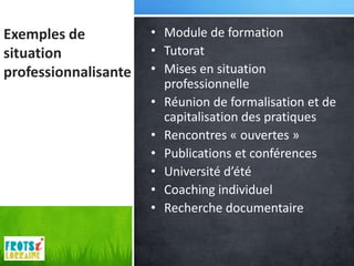 Exemples de           • Module de formation
situation             • Tutorat
professionnalisante   • Mises en situation
                        professionnelle
                      • Réunion de formalisation et de
                        capitalisation des pratiques
                      • Rencontres « ouvertes »
                      • Publications et conférences
                      • Université d’été
                      • Coaching individuel
                      • Recherche documentaire
 