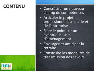 CONTENU   • Concrétiser un nouveau
            champ de compétences
          • Articuler le projet
            professionnel du salarié et
            de l’entreprise
          • Faire le point sur un
            éventuel besoin
            d’aménagement
          • Envisager et anticiper la
            retraite
          • Construire les modalités de
            transmission des savoirs
 
