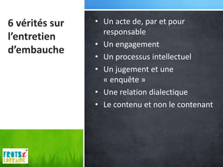 6 vérités sur   • Un acte de, par et pour
                  responsable
l’entretien
                • Un engagement
d’embauche
                • Un processus intellectuel
                • Un jugement et une
                  « enquête »
                • Une relation dialectique
                • Le contenu et non le contenant
 