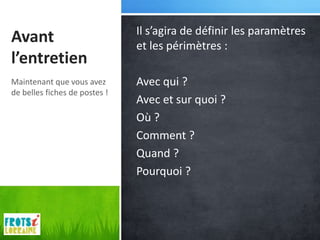 Il s’agira de définir les paramètres
Avant                          et les périmètres :
l’entretien
Maintenant que vous avez       Avec qui ?
de belles fiches de postes !
                               Avec et sur quoi ?
                               Où ?
                               Comment ?
                               Quand ?
                               Pourquoi ?
 