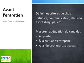 Avant
                           Définir les critères de choix :
l’entretien
                           initiative, communication, décision,
Pour faire la différence   esprit d’équipe, etc

                           Mesurer l’adéquation du candidat :
                           • Au poste
                           • À la culture d’entreprise
                           • À la hiérarchie (en toute impartialité)
 