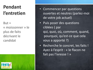 Pendant             • Commencer par questions
l’entretien           ouvertes et neutres (parlez-moi
                      de votre job actuel)
But =               • Puis poser des questions
« moissonner » le     ciblées ( par
plus de faits         qui, quoi, où, comment, quand,
décrivant le           pourquoi, qu’est-ce que cela
candidat              vous a apporté ?)
                    • Recherche le concret, les faits !
                      Ayez à l’esprit : « le flacon ne
                      fait pas l’ivresse ! »
 