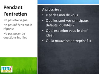 Pendant                   À proscrire :
l’entretien               • « parlez moi de vous
Ne pas être vague         • Quelles sont vos principaux
Ne pas infléchir sur la     défauts, qualités ?
réponse
                          • Quel est selon vous le chef
Ne pas poser de
                            idéal,
questions inutiles
                          • Ou la mauvaise entreprise? »
 