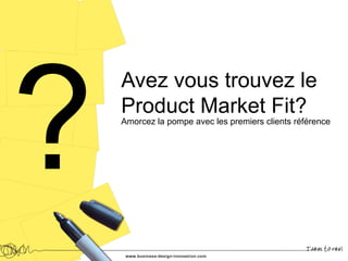 Avez vous trouvez le
Product Market Fit?
Amorcez la pompe avec les premiers clients référence
 