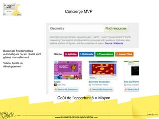 Concierge MVP




Illusion de fonctionnalités
automatiques qui en réalité sont
gérées manuellement

Valider l’utilité de
développement




                                   Coût de l’opportunité = Moyen
 