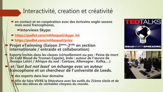 Interactivité, creation et créativité
 en contact et en coopération avec des écrivains anglo-saxons
mais aussi francophones,
Interviews Skype:
 https://padlet.com/mhfasquel/skype_int
 https://padlet.com/mhfasquel/price
 Projet eTwinning (liaison 3ème-2nde en section
internationale / entraide et collaboration)
 Experts invités dans les classes (virtuellement ou pas : Peine de mort
(In Cold Blood de Truman Capote), Inde : autour de l’œuvre de
Jhumpa Lahiri / Afrique du sud : Coetzee, Allemagne : Kafka,…)
 et ‘last but not least’ un échange avec un auteur
francophone et un chercheur de l'université de Leeds.
 des experts dans leur domaine
 Afin de faire VIVRE la littérature avec les outils du 21ème siècle et de
faire des élèves de véritables citoyens du monde.
 