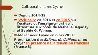 Collaboration avec Cyane
 Depuis 2014-15
 Webinaire en 2016 et en 2015 sur
l’écriture et l’enseignement de la
littérature aux côtés de Nathalie Bagadey
et Sophie G. Winner,
Atelier avec Cyane en mars 2017 :
Présentation des Enfants de Calliope et du
projet en présence de la television française
(France 3).
 