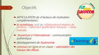 ARTICULATION de 4 facteurs de motivation
complémentaires :
le numérique, outil de collaboration/création de
contenu – valorisant (publication travaux) – classe
inversée
 l’ouverture à l’international – communication
authentique.
développement de l’autonomie
concours en ligne et en classe – valorisation des
travaux des élèves.
3 Objectifs
 
