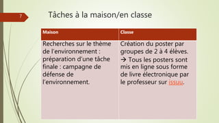 7 Tâches à la maison/en classe
Maison Classe
Recherches sur le thème
de l’environnement :
préparation d’une tâche
finale : campagne de
défense de
l’environnement.
Création du poster par
groupes de 2 à 4 élèves.
 Tous les posters sont
mis en ligne sous forme
de livre électronique par
le professeur sur issuu.
 