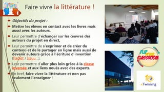 Faire vivre la littérature !
 Objectifs du projet :
 Mettre les élèves en contact avec les livres mais
aussi avec les auteurs,
 Leur permettre d’échanger sur les œuvres des
auteurs du projet en direct,
 Leur permettre de s’exprimer et de créer du
contenu et de le partager en ligne mais aussi de
devenir auteurs grâce à l’écriture d’invention
(Padlet / Issuu…),
 Leur permettre d’aller plus loin grâce à la classe
inversée et aux liens noués avec des experts,
 En bref, faire vivre la littérature et non pas
seulement l’enseigner !
 