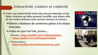 Interactivité, creation et créativité
 Créer une interactivité entre des œuvres abouties et les
idées créatives qu’elles peuvent insuffler aux élèves afin
de les rendre lecteurs mais surtout auteurs et acteurs.
Elèves créateurs de contenus grâce à la classe
inversée,
vidéos de type Ted Talk, posters...,
Posters : https://padlet.com/mhfasquel/poe ,
https://padlet.com/mhfasquel/chopin
Présentations :
https://padlet.com/mhfasquel/sway_pres
 