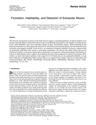 Review Article 
ASTROBIOLOGY 
Volume 14, Number 9, 2014 
ª Mary Ann Liebert, Inc. 
DOI: 10.1089/ast.2014.1147 
Formation, Habitability, and Detection of Extrasolar Moons 
Rene´ Heller,1 Darren Williams,2 David Kipping,3 Mary Anne Limbach,4,5 Edwin Turner,4,6 
Richard Greenberg,7 Takanori Sasaki,8 E´ 
meline Bolmont,9,10 Olivier Grasset,11 
Karen Lewis,12 Rory Barnes,13,14 and Jorge I. Zuluaga15 
Abstract 
The diversity and quantity of moons in the Solar System suggest a manifold population of natural satellites exist 
around extrasolar planets. Of peculiar interest from an astrobiological perspective, the number of sizable moons 
in the stellar habitable zones may outnumber planets in these circumstellar regions. With technological and 
theoretical methods now allowing for the detection of sub-Earth-sized extrasolar planets, the first detection of an 
extrasolar moon appears feasible. In this review, we summarize formation channels of massive exomoons that 
are potentially detectable with current or near-future instruments. We discuss the orbital effects that govern 
exomoon evolution, we present a framework to characterize an exomoon’s stellar plus planetary illumination as 
well as its tidal heating, and we address the techniques that have been proposed to search for exomoons. Most 
notably, we show that natural satellites in the range of 0.1–0.5 Earth mass (i) are potentially habitable, (ii) can 
form within the circumplanetary debris and gas disk or via capture from a binary, and (iii) are detectable with 
current technology. Key Words: Astrobiology—Extrasolar planets—Habitability—Planetary science—Tides. 
Astrobiology 14, xxx–xxx. 
1. Introduction 
Driven by the first detection of an extrasolar planet or-biting 
a Sun-like star almost 20 years ago (Mayor and 
Queloz, 1995), the search for these so-called exoplanets has 
nowadays achieved the detection of over one thousand such 
objects and several thousand additional exoplanet candidates 
(Batalha et al., 2013). Beyond revolutionizing humankind’s 
understanding of the formation and evolution of planetary 
systems, these discoveries allowed scientists a first approach 
toward detecting habitats outside the Solar System. Ever 
smaller and lighter exoplanets were found around Sun-like 
stars, the record holder now smaller than Mercury (Barclay 
et al., 2013). Furthermore, ever longer orbital periods can be 
traced, now encompassing Earth-sized planets in the stellar 
habitable zones (HZs) (Quintana et al., 2014) and beyond. 
While the realm of extrasolar planets is being explored 
in ever more detail, a new class of objects may soon be-come 
accessible to observations: extrasolar moons. These 
are the natural satellites of exoplanets, and based on our 
knowledge from the Solar System planets, they may be even 
more abundant. 
Moons are tracers of planet formation, and as such their 
discovery around extrasolar planets would fundamentally 
reshape our understanding of the formation of planetary 
systems. As an example, the most massive planet in the 
Solar System, Jupiter, has four massive moons—Io, Europa, 
Ganymede, and Callisto—whereas the second-most massive 
1Origins Institute, Department of Physics and Astronomy, McMaster University, Hamilton, Canada. 
2The Behrend College School of Science, Penn State Erie, Erie, Pennsylvania, USA. 
3Harvard-Smithsonian Center for Astrophysics, Cambridge, Massachusetts, USA. 
4Department of Astrophysical Sciences, Princeton University, Princeton, New Jersey, USA. 
5Department of Mechanical and Aerospace Engineering, Princeton University, Princeton, New Jersey, USA. 
6The Kavli Institute for the Physics and Mathematics of the Universe, The University of Tokyo, Kashiwa, Japan. 
7Lunar and Planetary Laboratory, University of Arizona, Tucson, Arizona, USA. 
8Department of Astronomy, Kyoto University, Kyoto, Japan. 
9Universite´ de Bordeaux, LAB, UMR 5804, Floirac, France. 
10CNRS, LAB, UMR 5804, Floirac, France. 
11Planetology and Geodynamics, University of Nantes, CNRS, Nantes, France. 
12Earth and Planetary Sciences, Tokyo Institute of Technology, Tokyo, Japan. 
13Astronomy Department, University of Washington, Seattle, Washington, USA. 
14NASA Astrobiology Institute—Virtual Planetary Laboratory Lead Team, USA. 
15FACom—Instituto de Fı´sica—FCEN, Universidad de Antioquia, Medellı´n, Colombia. 
1 
 