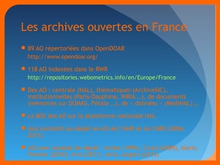 Les archives ouvertes en France 
89 AO répertoriées dans OpenDOAR 
http://www.opendoar.org/ 
118 AO indexées dans le RWR 
http://repositories.webometrics.info/en/Europe/France 
Des AO : centrale (HAL), thématiques (ArchiveSIC), 
institutionnelles (Paris-Dauphine, INRIA ..), de documents 
(mémoires sur DUMAS, Pétale ..), de « données » (MédiHAL) … 
ca 80% des AO sur la plateforme nationale HAL 
Avis incitatifs au dépôt en AO de l’ANR et du CNRS (2006, 
2013) 
AO avec mandat de dépôt : Irstea (1992), Cirad (2009), Ineris, 
Ifremer (2010), Inra (2011), Inria, Angers (2013) 
 