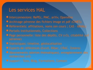 Les services HAL 
Interconnexions: RePEc, PMC, arXiv, OpenAire 
Archivage pérenne des fichiers image et pdf (CINES) 
Référentiels: affiliations, noms (en cours ; CAS – IdHAL) 
Portails institutionnels, Collections 
Page personnelle: liste des dépôts, CV (v3), citabilité (url 
pérenne) 
Statistiques: timeline, géolocalisation 
Exports de références (Excel, Ribac, CRAC, Zotero) 
Abonnements (alertes thématiques), enregistrement des 
recherches (v3) 
Support : Tuto, Blog, Formations, Contact 
 