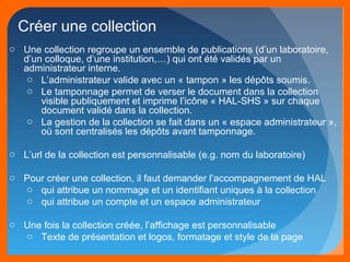 Créer une collection 
o Une collection regroupe un ensemble de publications (d’un laboratoire, 
d’un colloque, d’une institution,…) qui ont été validés par un 
administrateur interne. 
o L’administrateur valide avec un « tampon » les dépôts soumis. 
o Le tamponnage permet de verser le document dans la collection 
visible publiquement et imprime l’icône « HAL-SHS » sur chaque 
document validé dans la collection. 
o La gestion de la collection se fait dans un « espace administrateur », 
où sont centralisés les dépôts avant tamponnage. 
o L’url de la collection est personnalisable (e.g. nom du laboratoire) 
o Pour créer une collection, il faut demander l’accompagnement de HAL 
o qui attribue un nommage et un identifiant uniques à la collection 
o qui attribue un compte et un espace administrateur 
o Une fois la collection créée, l’affichage est personnalisable 
o Texte de présentation et logos, formatage et style de la page 
 