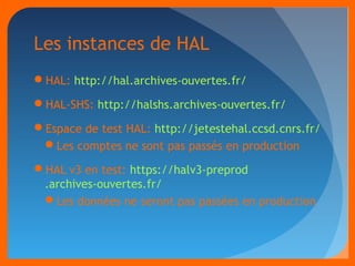 Les instances de HAL 
HAL: http://hal.archives-ouvertes.fr/ 
HAL-SHS: http://halshs.archives-ouvertes.fr/ 
Espace de test HAL: http://jetestehal.ccsd.cnrs.fr/ 
Les comptes ne sont pas passés en production 
HAL v3 en test: https://halv3-preprod 
.archives-ouvertes.fr/ 
Les données ne seront pas passées en production 
 