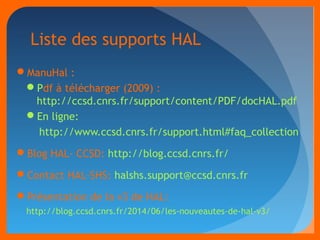 Liste des supports HAL 
ManuHal : 
Pdf à télécharger (2009) : 
http://ccsd.cnrs.fr/support/content/PDF/docHAL.pdf 
En ligne: 
http://www.ccsd.cnrs.fr/support.html#faq_collection 
Blog HAL- CCSD: http://blog.ccsd.cnrs.fr/ 
Contact HAL-SHS: halshs.support@ccsd.cnrs.fr 
Présentation de la v3 de HAL: 
http://blog.ccsd.cnrs.fr/2014/06/les-nouveautes-de-hal-v3/ 
 