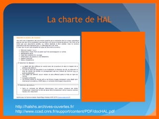 La charte de HAL 
Pas de retrait autorisé des 
dépôts 
 Modifications possibles des 
fichiers et métadonnées 
 Possibilité de déposer des 
notices « seules » 
Signature d’une décharge de 
responsabilité 
 Accord de tous les co-auteurs 
(v3: « demande de partage 
de propriété ») 
 Accord de l’éditeur (sur la 
version éditorialisée a 
minima) 
http://halshs.archives-ouvertes.fr/ 
http://www.ccsd.cnrs.fr/support/content/PDF/docHAL.pdf 
 