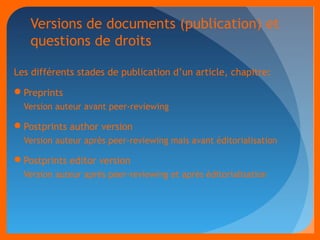 Versions de documents (publication) et 
questions de droits 
Les différents stades de publication d’un article, chapitre: 
Preprints 
Version auteur avant peer-reviewing 
Postprints author version 
Version auteur après peer-reviewing mais avant éditorialisation 
Postprints editor version 
Version auteur après peer-reviewing et après éditorialisation 
 