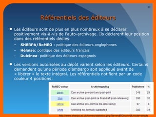 RRééfféérreennttiieellss ddeess ééddiitteeuurrss 
Les éditeurs sont de plus en plus nombreux à se déclarer 
positivement vis-à-vis de l’auto-archivage. Ils déclarent leur position 
dans des référentiels dédiés: 
- SHERPA/RoMEO : politique des éditeurs anglophones 
- Héloïse: politique des éditeurs français 
- Dulcinea: politique des éditeurs espagnols 
Les versions autorisées au dépôt varient selon les éditeurs. Certains 
demandent qu’une période d’embargo soit appliqué avant de 
« libérer » le texte intégral. Les référentiels notifient par un code 
couleur 4 positions: 
10/03/14 
40 
http://www.sherpa.ac.uk/romeo/statistics.php?la=en&fIDnum=|&mode=simple 
 
