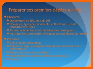 Préparer ses premiers dépôts sur HAL 
Observer 
Observation de HAL ou HAL-SHS 
Domaines, types de documents, collections, liste des 
laboratoires affiliés 
Fiches documentaires et métadonnées renseignées 
Politique institutionnelle? Pratiques des collègues? Soi-même? 
Préparer 
Choix du/des documents 
Indexation sujet (catégories/domaines, mots-clés et/ou 
descripteurs) 
Résumé et mots clés en anglais 
Autorisations (co-auteurs, éditeur, licence CC) 
Fichiers 
 