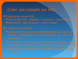 Créer son compte sur HAL 
Création du compte CAS 
HAL ou HAL-SHS > Déposer > S’inscrire / S’authentifier 
Identifiant – Mot de passe > mail à valider 
Création du profil HAL 
Saisie des informations complémentaires CAS : titre de 
civilité, complément de nom, téléphone, fax, URL, photo 
(optionnel) 
profil HAL : nom dans HAL, domaine(s) par défaut, auteur 
par défaut, laboratoire d’appartenance, langue par défaut 
Le profil est consultable et modifiable dans Mon espace/ 
Mon profil 
 