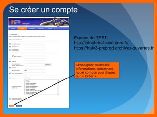 Se créer un compte 
Espace de TEST: 
http://jetestehal.ccsd.cnrs.fr/ 
https://halv3-preprod.archives-ouvertes.fr 
Renseignez toutes les 
informations concernant 
votre compte puis cliquez 
sur « Créer » 
 