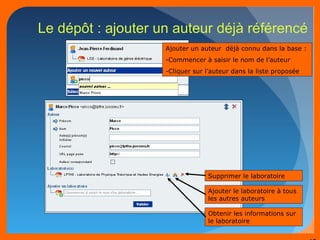 48 
Le dépôt : ajouter un auteur déjà référencé 
Ajouter un auteur déjà connu dans la base : 
-Commencer à saisir le nom de l’auteur 
-Cliquer sur l’auteur dans la liste proposée 
Supprimer le laboratoire 
Ajouter le laboratoire à tous 
les autres auteurs 
Obtenir les informations sur 
le laboratoire 
 