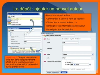 49 
Le dépôt : ajouter un nouvel auteur 
Ajouter un nouvel auteur : 
-Commencer à saisir le nom de l’auteur 
-Cliquer sur « nouvel auteur… » 
-Renseigner les informations de l’auteur 
-Renseigner son laboratoire 
Important : Chaque laboratoire 
créé doit être obligatoirement 
affilié à une institution et/ou 
partenaire privé et/ou université 
et/ou grande-école 
 
