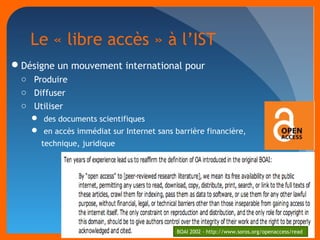 Le « libre accès » à l’IST 
Désigne un mouvement international pour 
o Produire 
o Diffuser 
o Utiliser 
 des documents scientifiques 
 en accès immédiat sur Internet sans barrière financière, 
technique, juridique 
BOAI 2002 - http://www.soros.org/openaccess/read 
 
