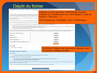 50 
Dépôt du fichier 
Indiquez le type de fichier à télécharger, ensuite 
indiquez son emplacement sur votre disque à l’aide du 
bouton « Parcourir... ». 
Enfin cliquez sur "Transférer" pour le télécharger. 
Confirmez l’origine des documents déposés avant 
de passer à l’étape suivante 
 