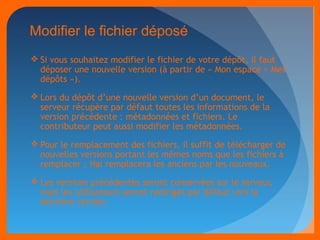 Modifier le fichier déposé 
Si vous souhaitez modifier le fichier de votre dépôt, il faut 
déposer une nouvelle version (à partir de « Mon espace > Mes 
dépôts »). 
Lors du dépôt d’une nouvelle version d’un document, le 
serveur récupère par défaut toutes les informations de la 
version précédente : métadonnées et fichiers. Le 
contributeur peut aussi modifier les métadonnées. 
Pour le remplacement des fichiers, il suffit de télécharger de 
nouvelles versions portant les mêmes noms que les fichiers à 
remplacer ; Hal remplacera les anciens par les nouveaux. 
Les versions précédentes seront conservées sur le serveur, 
mais les utilisateurs seront redirigés par défaut vers la 
dernière version. 
 