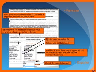 57 
Vous pouvez sélectionner les documents à 
exporter, en cochant/décochant 
Sélectionner les métadonnées que vous 
souhaitez récupérer et les ordonner 
• Formater 
Ajouter une métadonnée 
Retirer une métadonnée 
Modifier l’ordre dans lequel apparaîtront 
les métadonnées avec les flèches 
monter/descendre 
Choisir le format d'export 
• Exporter 
 