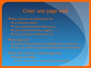 Créer une page web 
Pour valoriser les publications de 
un chercheur donné 
une ou plusieurs EPI ou laboratoires 
une collection (CR Inria, congrès, ...) 
une ou plusieurs conférences, etc. 
Une page web 
avec une URL pérenne et/ou intégrée dans un autre site 
Avec une feuille de style préformatée et/ou personnalisée 
HAL-SHS > Services > Créer sa page web 
Tutoriel de l’INRIA: 
http://seism.inria.fr/hal/aide/spip.php?rubrique59 
 