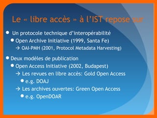 Le « libre accès » à l’IST repose sur 
 Un protocole technique d’interopérabilité 
Open Archive Initiative (1999, Santa Fe) 
 OAI-PMH (2001, Protocol Metadata Harvesting) 
Deux modèles de publication 
Open Access Initiative (2002, Budapest) 
 Les revues en libre accès: Gold Open Access 
e.g. DOAJ 
 Les archives ouvertes: Green Open Access 
e.g. OpenDOAR 
 