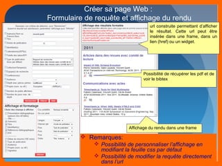 Créer sa page Web : 
Formulaire de requête et affichage du rendu 
url construite permettant d’afficher 
le résultat. Cette url peut être 
insérée dans une frame, dans un 
lien (href) ou un widget. 
Possibilité de récupérer les pdf et de 
voir le bibtex 
Affichage du rendu dans une frame 
 Remarques: 
 Possibilité de personnaliser l’affichage en 
modifiant la feuille css par défaut 
 Possibilité de modifier la requête directement 
dans l’url 
 