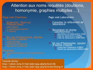 Attention aux noms requêtés (doublons, 
homonymie, graphies multiples …) 
Page web Chercheur 
 Auteur(s) : Nom ou 
Prénom,Nom 
 jean,dupont 
 J.,dupont;jean,dupont 
 J*,dupont 
 En cas d’homonyme, ajouter 
d’autres critères: 
 Laboratoire(s) 
 Collection/Tampon(s) 
 Equipe de recherche 
Exemple : 
 Auteur(s)=prénom1,nom1;prénom2,no 
m2 
et 
 Laboratoire(s) = labo1;labo2 
Page web Laboratoire 
 Consulter le référentiel de 
laboratoire 
 Renseigner le champ 
« laboratoire(s) »: 
 Identifiant du laboratoire (160) 
 Sigle du laboratoire (LORIA) 
 Code du laboratoire (UMR7503) 
 En cas d’homonyme, ajouter 
d’autres critères: 
 Collection/Tampon(s) (LORIA) 
 Tutelle du laboratoire (INRIA;CNRS) 
Tutoriel (Inria): 
http://seism.inria.fr/hal/aide/spip.php?article146 
http://seism.inria.fr/hal/aide/spip.php?article61&lang=fr 
 